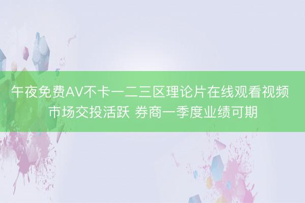 午夜免费AV不卡一二三区理论片在线观看视频 市场交投活跃 券商一季度业绩可期
