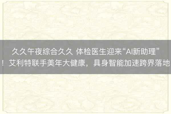 久久午夜综合久久 体检医生迎来“AI新助理”！艾利特联手美年大健康，具身智能加速跨界落地