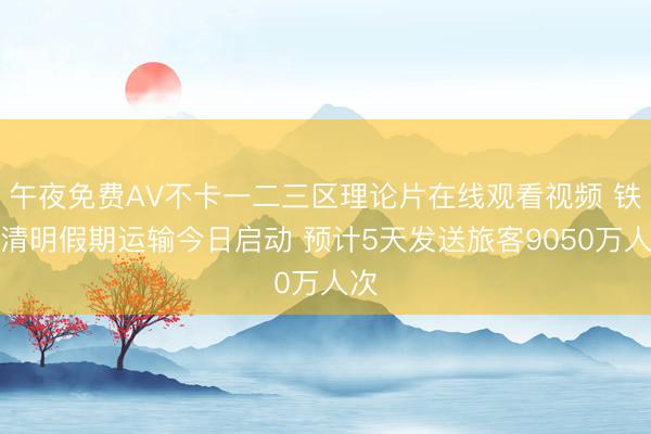 午夜免费AV不卡一二三区理论片在线观看视频 铁路清明假期运输今日启动 预计5天发送旅客9050万人次