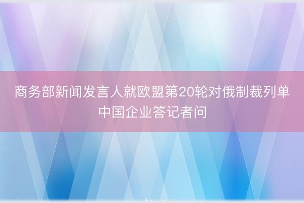 商务部新闻发言人就欧盟第20轮对俄制裁列单中国企业答记者问