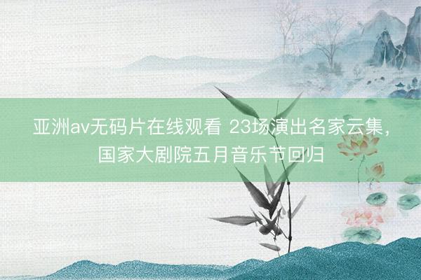 亚洲av无码片在线观看 23场演出名家云集，国家大剧院五月音乐节回归