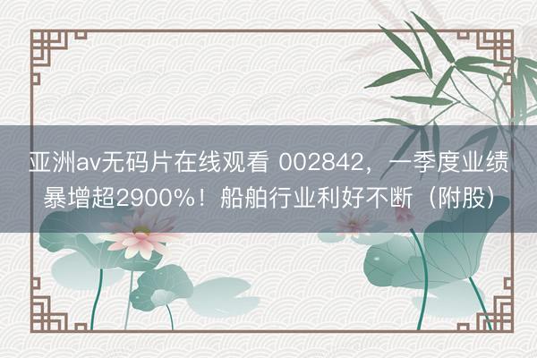 亚洲av无码片在线观看 002842，一季度业绩暴增超2900%！船舶行业利好不断（附股）
