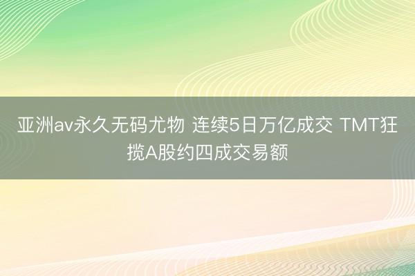 亚洲av永久无码尤物 连续5日万亿成交 TMT狂揽A股约四成交易额