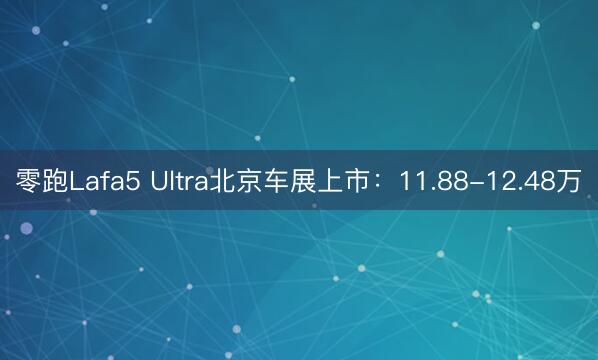 零跑Lafa5 Ultra北京车展上市：11.88-12.48万