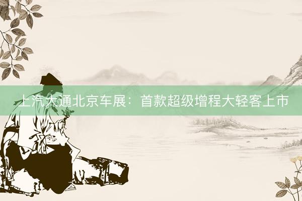  上汽大通北京车展：首款超级增程大轻客上市