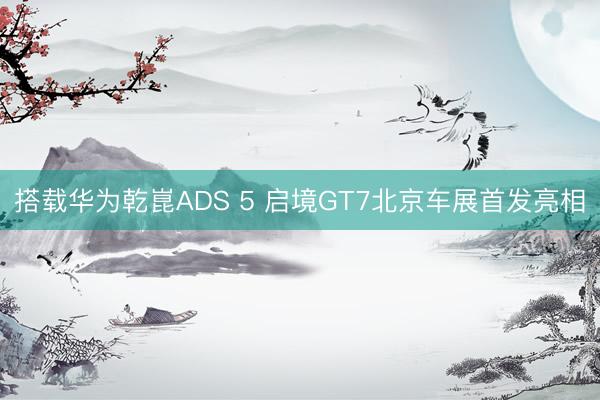 搭载华为乾崑ADS 5 启境GT7北京车展首发亮相