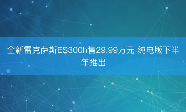 全新雷克萨斯ES300h售29.99万元 纯电版下半年推出