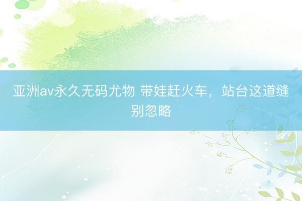 亚洲av永久无码尤物 带娃赶火车，站台这道缝别忽略