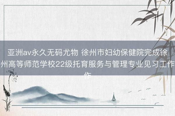 亚洲av永久无码尤物 徐州市妇幼保健院完成徐州高等师范学校22级托育服务与管理专业见习工作