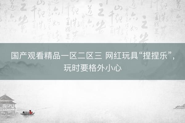 国产观看精品一区二区三 网红玩具“捏捏乐”，玩时要格外小心