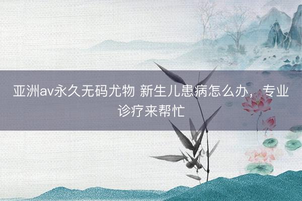 亚洲av永久无码尤物 新生儿患病怎么办，专业诊疗来帮忙
