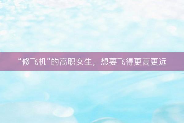 “修飞机”的高职女生，想要飞得更高更远