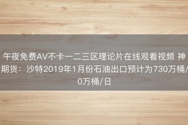 午夜免费AV不卡一二三区理论片在线观看视频 神华期货：沙特2019年1月份石油出口预计为730万桶/日