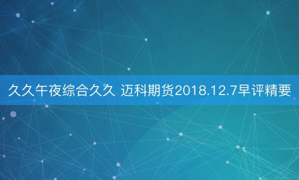 久久午夜综合久久 迈科期货2018.12.7早评精要
