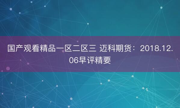 国产观看精品一区二区三 迈科期货：2018.12.06早评精要