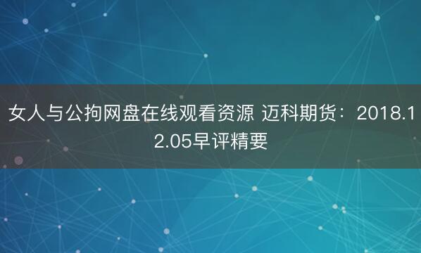 女人与公拘网盘在线观看资源 迈科期货：2018.12.05早评精要