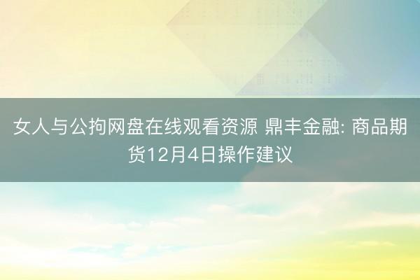 女人与公拘网盘在线观看资源 鼎丰金融: 商品期货12月4日操作建议