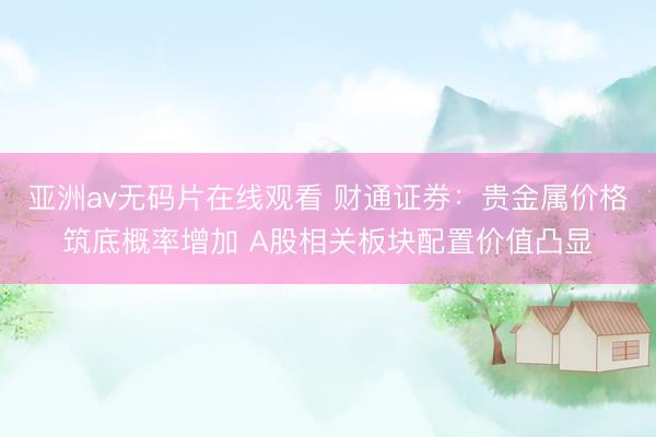 亚洲av无码片在线观看 财通证券：贵金属价格筑底概率增加 A股相关板块配置价值凸显