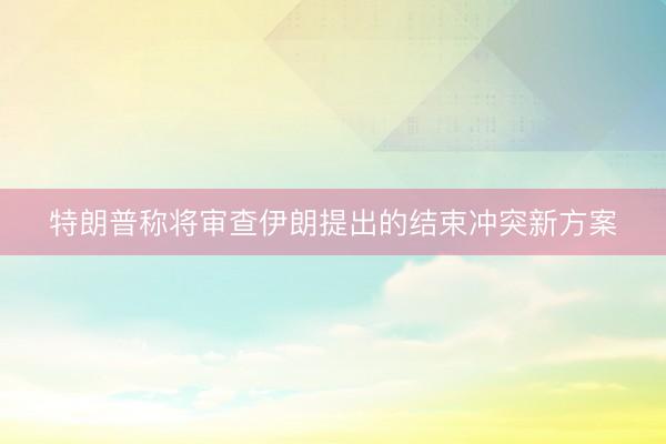 特朗普称将审查伊朗提出的结束冲突新方案