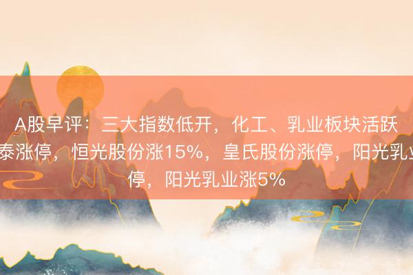 A股早评：三大指数低开，化工、乳业板块活跃！华尔泰涨停，恒光股份涨15%，皇氏股份涨停，阳光乳业涨5%