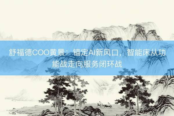 舒福德COO黄景：锚定AI新风口，智能床从功能战走向服务闭环战