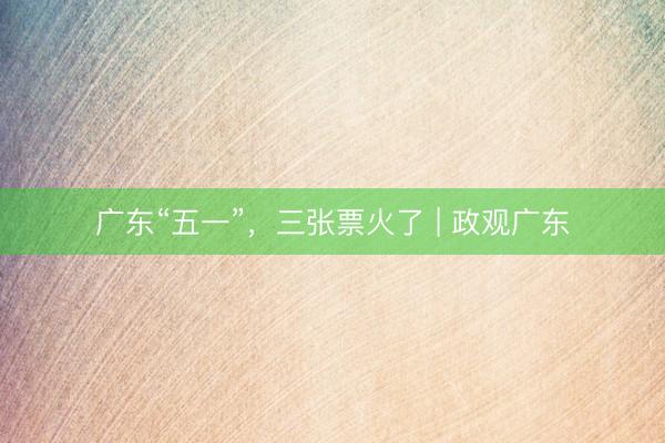 广东“五一”，三张票火了 | 政观广东