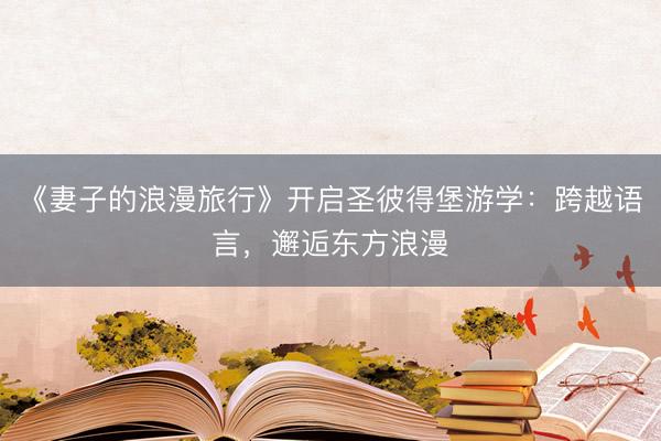 《妻子的浪漫旅行》开启圣彼得堡游学：跨越语言，邂逅东方浪漫