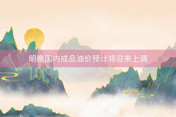 明晚国内成品油价预计将迎来上调