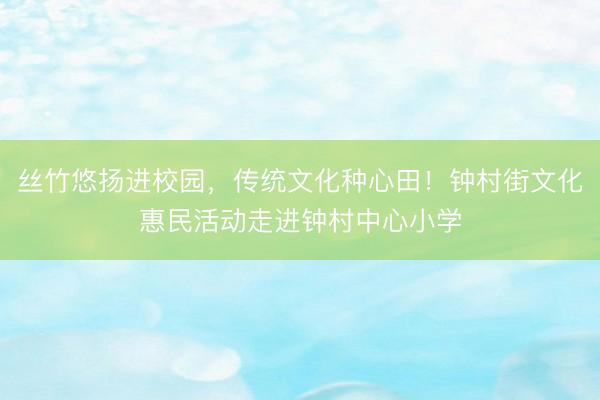 丝竹悠扬进校园，传统文化种心田！钟村街文化惠民活动走进钟村中心小学
