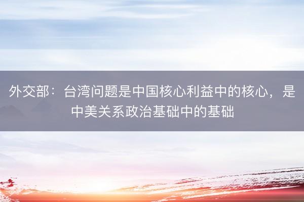 外交部：台湾问题是中国核心利益中的核心，是中美关系政治基础中的基础