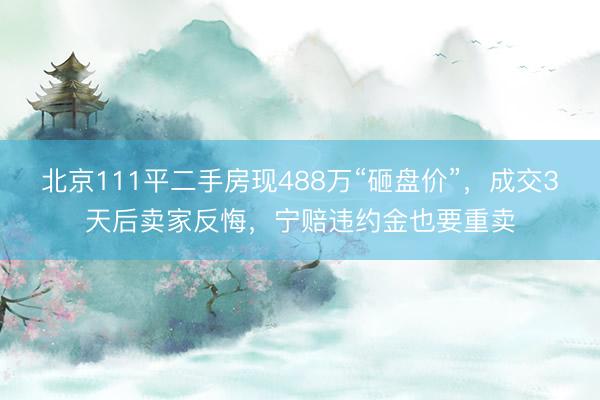 北京111平二手房现488万“砸盘价”，成交3天后卖家反悔，宁赔违约金也要重卖