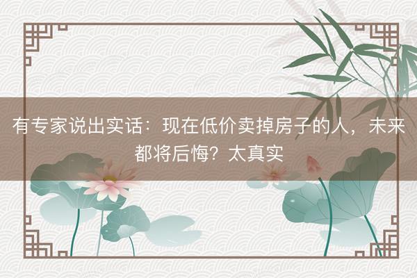 有专家说出实话:现在低价卖掉房子的人,未来都将后悔?太真实