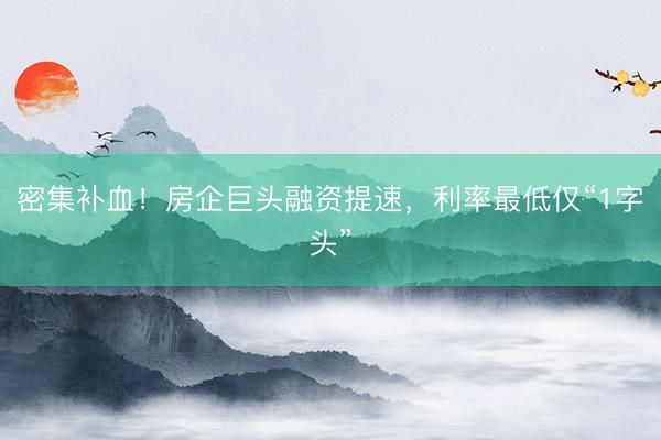 密集补血！房企巨头融资提速，利率最低仅“1字头”