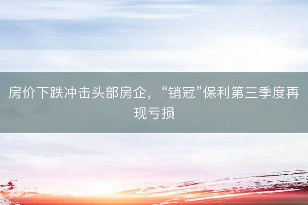 房价下跌冲击头部房企,“销冠”保利第三季度再现亏损