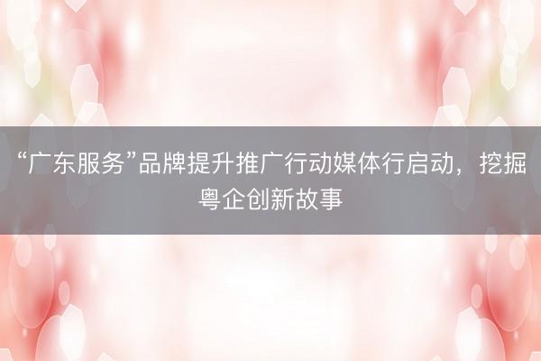 “广东服务”品牌提升推广行动媒体行启动，挖掘粤企创新故事