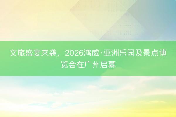 文旅盛宴来袭，2026鸿威·亚洲乐园及景点博览会在广州启幕