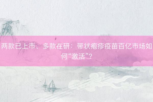 两款已上市、多款在研：带状疱疹疫苗百亿市场如何“激活”？