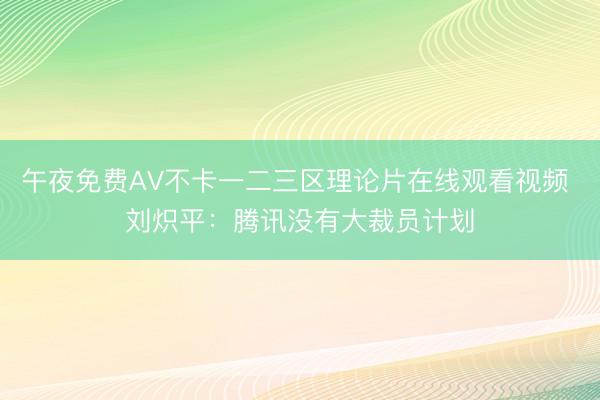 午夜免费AV不卡一二三区理论片在线观看视频 刘炽平:腾讯没有大裁员计划
