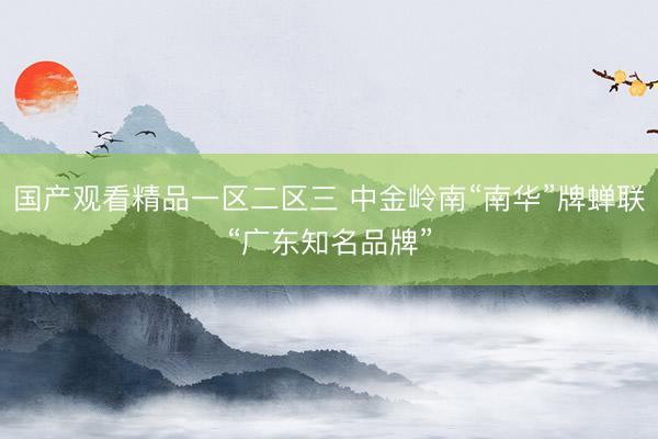 国产观看精品一区二区三 中金岭南“南华”牌蝉联“广东知名品牌”