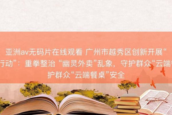 亚洲av无码片在线观看 广州市越秀区创新开展“万店食安行动”：重拳整治 “幽灵外卖”乱象，守护群众“云端餐桌”安全
