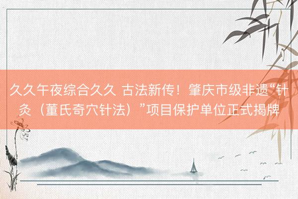 久久午夜综合久久 古法新传!肇庆市级非遗“针灸(董氏奇穴针法)”项目保护单位正式揭牌