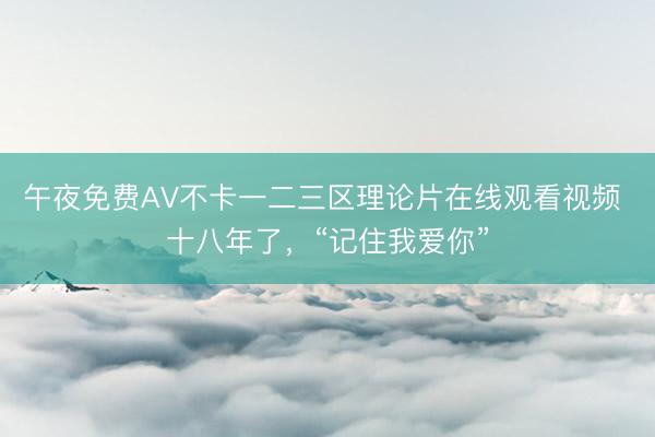 午夜免费AV不卡一二三区理论片在线观看视频 十八年了，“记住我爱你”