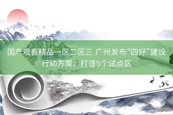 国产观看精品一区二区三 广州发布“四好”建设行动方案，打造5个试点区