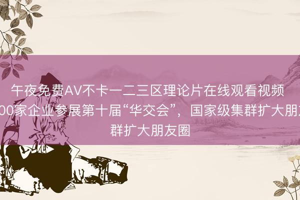 午夜免费AV不卡一二三区理论片在线观看视频 近300家企业参展第十届“华交会”，国家级集群扩大朋友圈