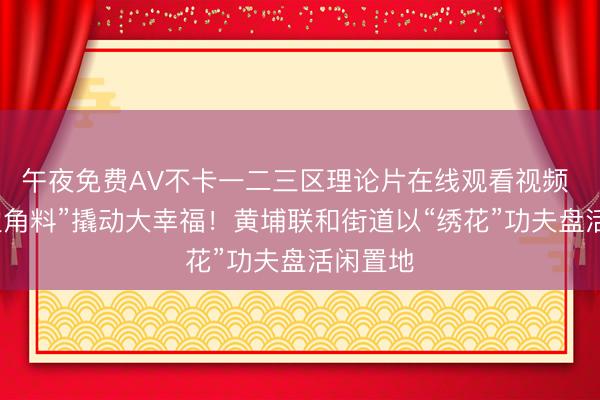 午夜免费AV不卡一二三区理论片在线观看视频 精耕“边角料”撬动大幸福！黄埔联和街道以“绣花”功夫盘活闲置地