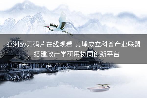 亚洲av无码片在线观看 黄埔成立科普产业联盟，搭建政产学研用协同创新平台