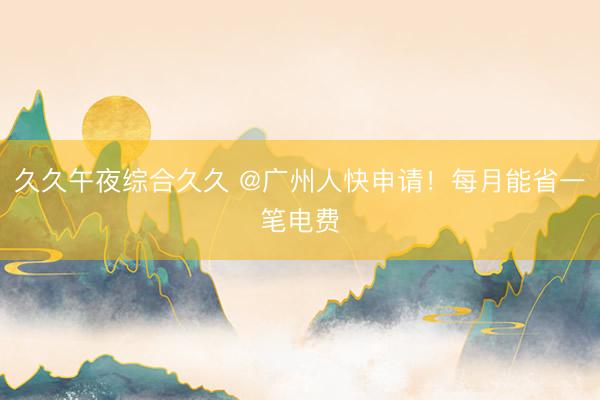 久久午夜综合久久 @广州人快申请！每月能省一笔电费