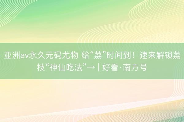 亚洲av永久无码尤物 给“荔”时间到！速来解锁荔枝“神仙吃法”→ | 好看·南方号