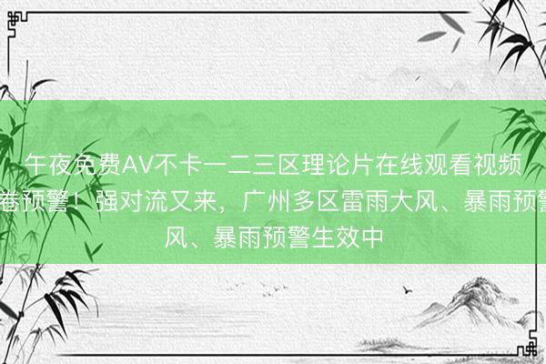 午夜免费AV不卡一二三区理论片在线观看视频 从化龙卷预警！强对流又来，广州多区雷雨大风、暴雨预警生效中