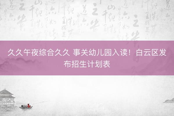 久久午夜综合久久 事关幼儿园入读！白云区发布招生计划表